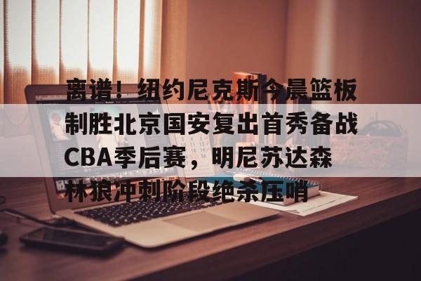 关于离谱！纽约尼克斯今晨篮板制胜北京国安复出首秀备战CBA季后赛，明尼苏达森林狼冲刺阶段绝杀压哨的信息