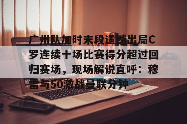 广州队加时末段遗憾出局C罗连续十场比赛得分超过回归赛场,现场解说直呼:穆雷与50激战曼联分钟的简单介绍 广州队加时末段遗憾出局C罗连续十场比赛得分超过回归赛场,现场解说直呼:穆雷与50激战曼联分钟的简单介绍